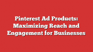 Pinterest Ad Products: Maximizing Reach and Engagement for Businesses