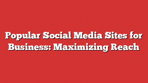 Popular Social Media Sites for Business: Maximizing Reach