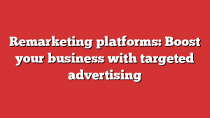 Remarketing platforms: Boost your business with targeted advertising