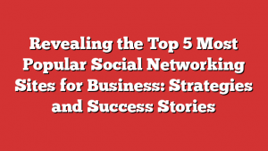 Revealing the Top 5 Most Popular Social Networking Sites for Business: Strategies and Success Stories