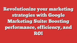 Revolutionize your marketing strategies with Google Marketing Suite: Boosting performance, efficiency, and ROI