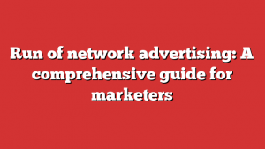 Run of network advertising: A comprehensive guide for marketers