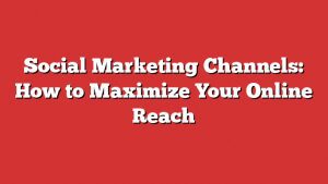 Social Marketing Channels: How To Maximize Your Online Reach