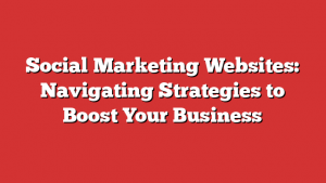 Social Marketing Websites: Navigating Strategies to Boost Your Business
