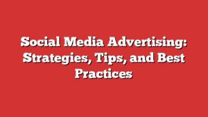 Social Media Advertising: Strategies, Tips, And Best Practices