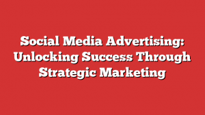 Social Media Advertising: Unlocking Success Through Strategic Marketing