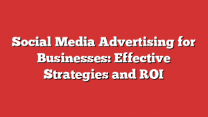 Social Media Advertising for Businesses: Effective Strategies and ROI