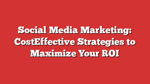 Social Media Marketing: CostEffective Strategies to Maximize Your ROI