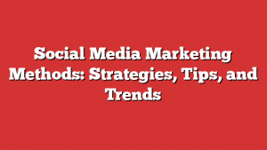 Social Media Marketing Methods: Strategies, Tips, and Trends