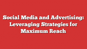 Social Media and Advertising: Leveraging Strategies for Maximum Reach