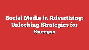 Social Media In Advertising: Unlocking Strategies For Success