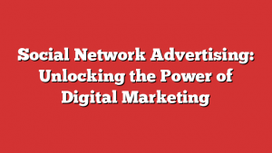 Social Network Advertising: Unlocking the Power of Digital Marketing