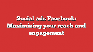 Social ads Facebook: Maximizing your reach and engagement