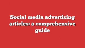 Social Media Advertising Articles: A Comprehensive Guide