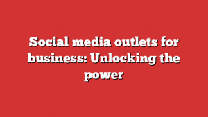 Social media outlets for business: Unlocking the power 1 Social media outlets for business: Unlocking the power