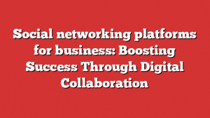 Social networking platforms for business: Boosting Success Through Digital Collaboration