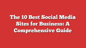 The 10 Best Social Media Sites for Business: A Comprehensive Guide