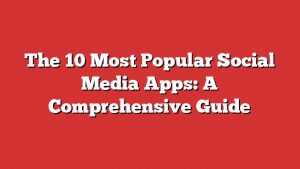 The 10 Most Popular Social Media Apps: A Comprehensive Guide