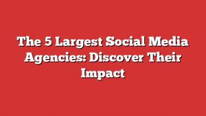 The 5 Largest Social Media Agencies: Discover Their Impact