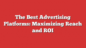 The Best Advertising Platforms: Maximizing Reach and ROI