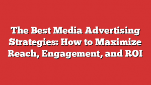 The Best Media Advertising Strategies: How To Maximize Reach, Engagement, And Roi