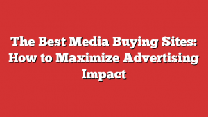 The Best Media Buying Sites: How to Maximize Advertising Impact