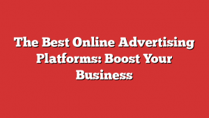 The Best Online Advertising Platforms: Boost Your Business
