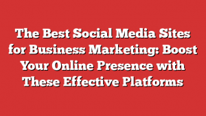 The Best Social Media Sites for Business Marketing: Boost Your Online Presence with These Effective Platforms