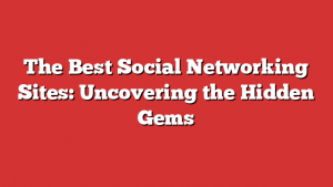 The Best Social Networking Sites: Uncovering the Hidden Gems