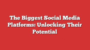 The Biggest Social Media Platforms: Unlocking Their Potential
