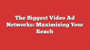 The Biggest Video Ad Networks: Maximizing Your Reach