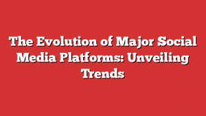 The Evolution of Major Social Media Platforms: Unveiling Trends