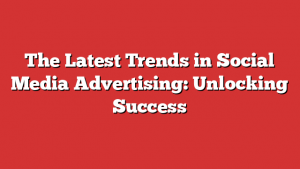 The Latest Trends in Social Media Advertising: Unlocking Success