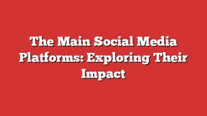The Main Social Media Platforms: Exploring Their Impact 1 The Main Social Media Platforms: Exploring Their Impact