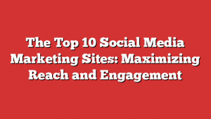 The Top 10 Social Media Marketing Sites: Maximizing Reach and Engagement