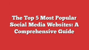 The Top 5 Most Popular Social Media Websites: A Comprehensive Guide
