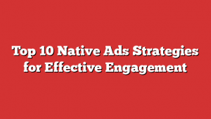Top 10 Native Ads Strategies for Effective Engagement