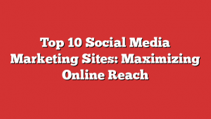 Top 10 Social Media Marketing Sites: Maximizing Online Reach