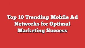 Top 10 Trending Mobile Ad Networks For Optimal Marketing Success