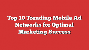 Top 10 Trending Mobile Ad Networks for Optimal Marketing Success