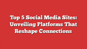 Top 5 Social Media Sites: Unveiling Platforms That Reshape Connections