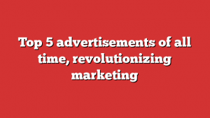 Top 5 advertisements of all time, revolutionizing marketing