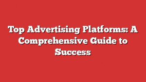 Top Advertising Platforms: A Comprehensive Guide To Success