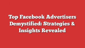 Top Facebook Advertisers Demystified: Strategies &Amp; Insights Revealed