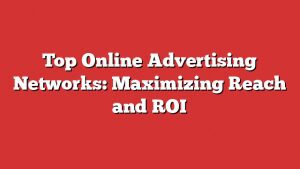 Top Online Advertising Networks: Maximizing Reach And Roi