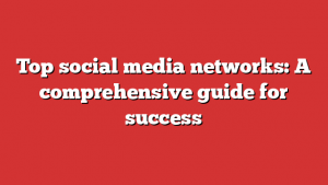 Top social media networks: A comprehensive guide for success
