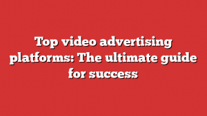Top video advertising platforms: The ultimate guide for success