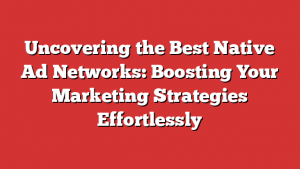 Uncovering the Best Native Ad Networks: Boosting Your Marketing Strategies Effortlessly