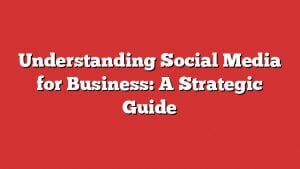Understanding Social Media For Business: A Strategic Guide