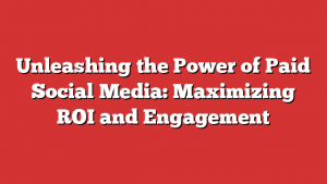 Unleashing the Power of Paid Social Media: Maximizing ROI and Engagement